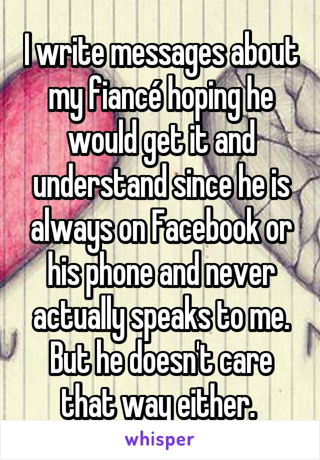 I write messages about my fiancé hoping he would get it and understand since he is always on Facebook or his phone and never actually speaks to me. But he doesn't care that way either. 