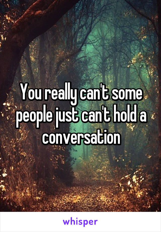 You really can't some people just can't hold a conversation