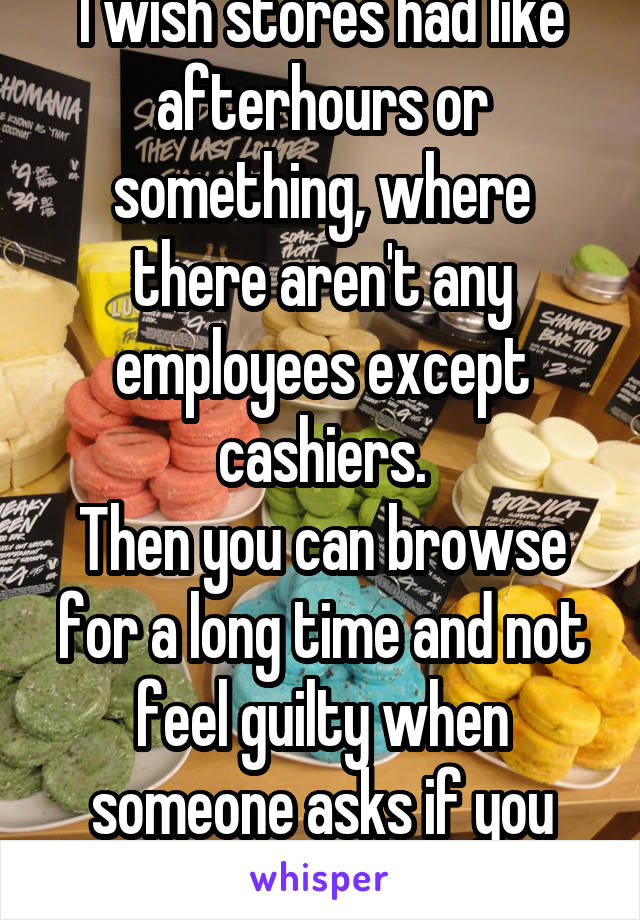 I wish stores had like afterhours or something, where there aren't any employees except cashiers.
Then you can browse for a long time and not feel guilty when someone asks if you need help.