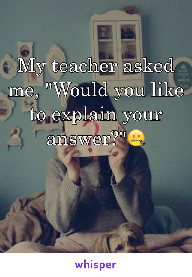 My teacher asked me, "Would you like to explain your answer?"🤐