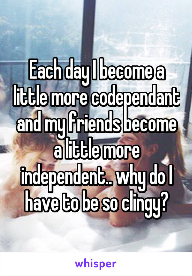 Each day I become a little more codependant and my friends become a little more independent.. why do I have to be so clingy?