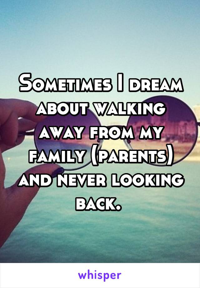 Sometimes I dream about walking away from my family (parents) and never looking back. 