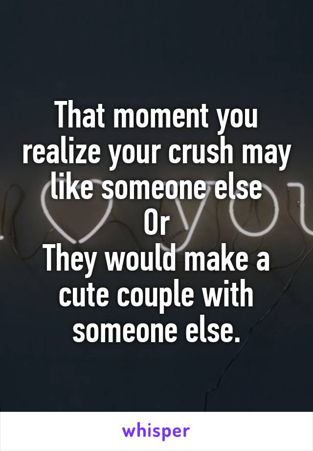 That moment you realize your crush may like someone else
Or
They would make a cute couple with someone else.