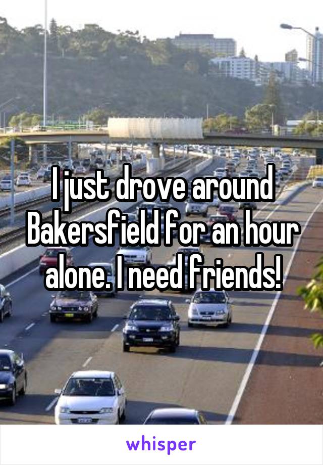 I just drove around Bakersfield for an hour alone. I need friends!