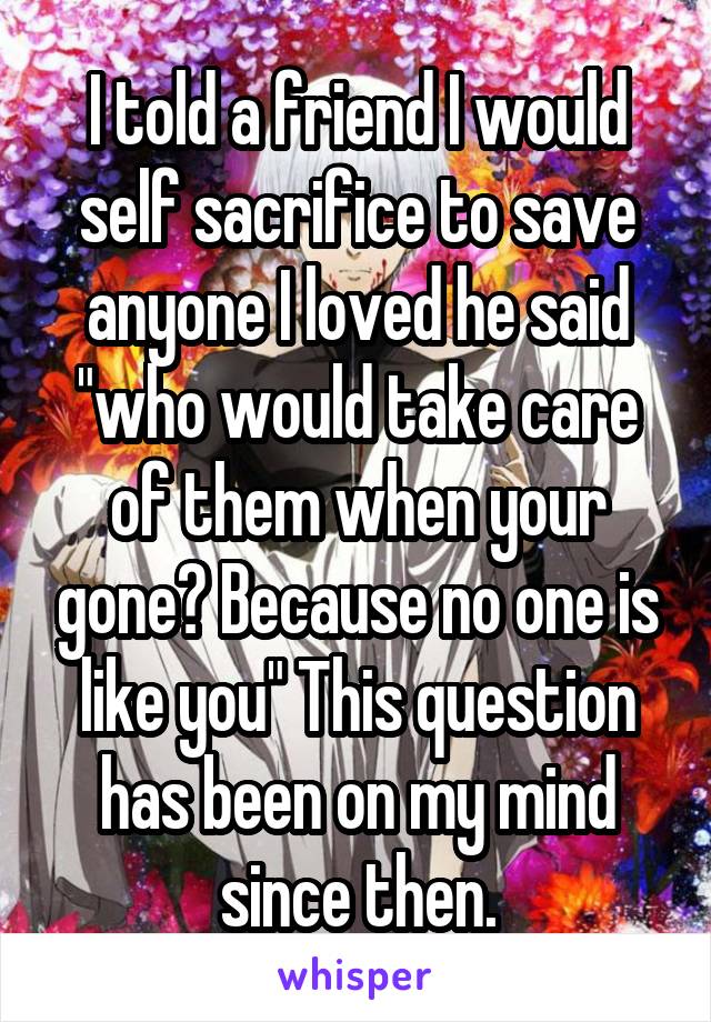 I told a friend I would self sacrifice to save anyone I loved he said "who would take care of them when your gone? Because no one is like you" This question has been on my mind since then.