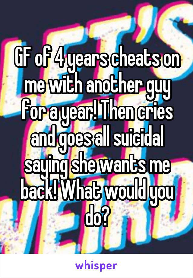 GF of 4 years cheats on me with another guy for a year! Then cries and goes all suicidal saying she wants me back! What would you do?