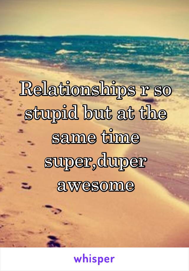 Relationships r so stupid but at the same time super,duper awesome