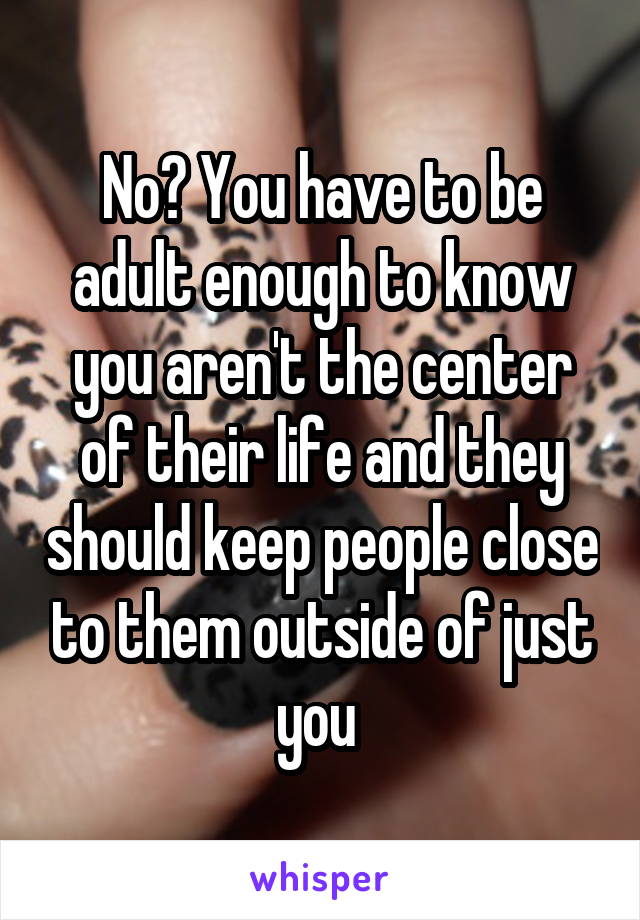 No? You have to be adult enough to know you aren't the center of their life and they should keep people close to them outside of just you 