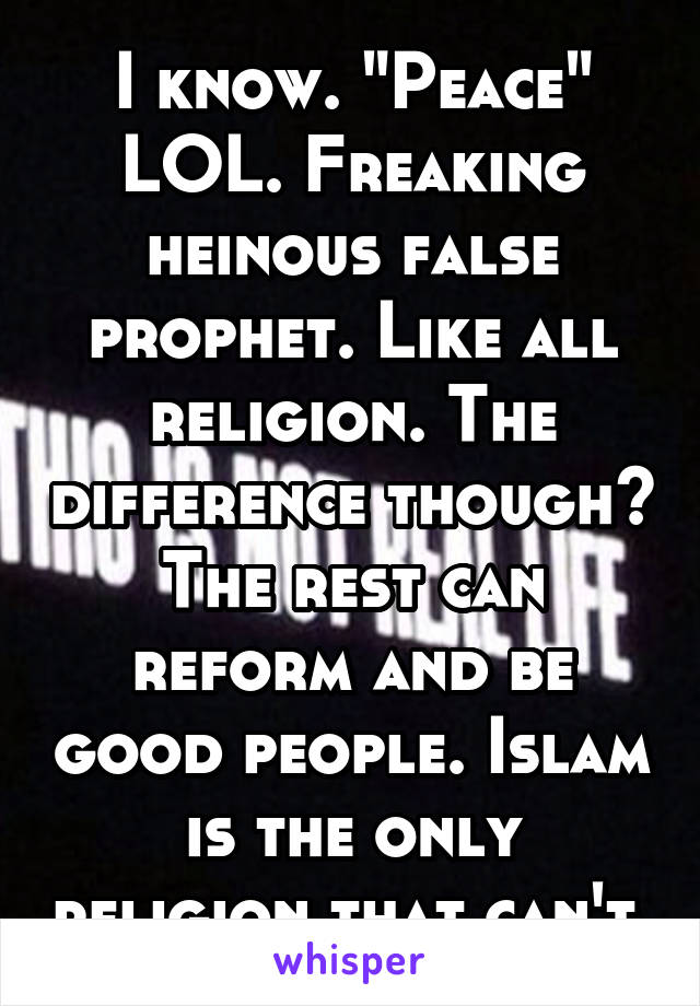 I know. "Peace" LOL. Freaking heinous false prophet. Like all religion. The difference though? The rest can reform and be good people. Islam is the only religion that can't.