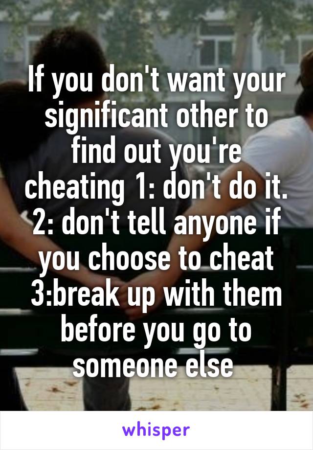 If you don't want your significant other to find out you're cheating 1: don't do it. 2: don't tell anyone if you choose to cheat 3:break up with them before you go to someone else 