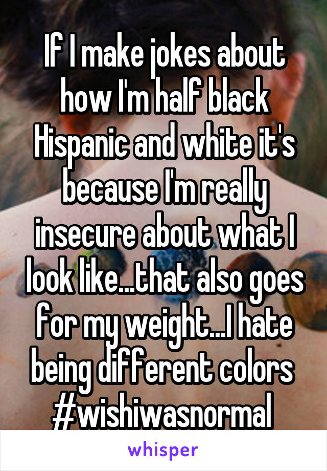 If I make jokes about how I'm half black Hispanic and white it's because I'm really insecure about what I look like...that also goes for my weight...I hate being different colors 
#wishiwasnormal 