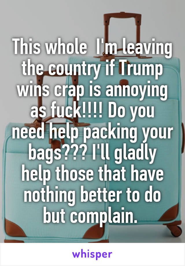 This whole  I'm leaving the country if Trump wins crap is annoying as fuck!!!! Do you need help packing your bags??? I'll gladly help those that have nothing better to do but complain. 