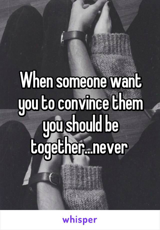 When someone want you to convince them you should be together...never 