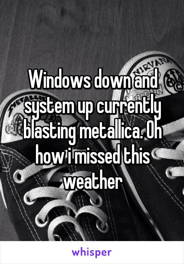 Windows down and system up currently blasting metallica. Oh how i missed this weather