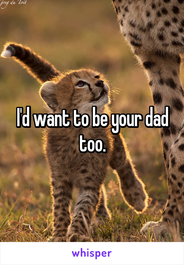 I'd want to be your dad too.