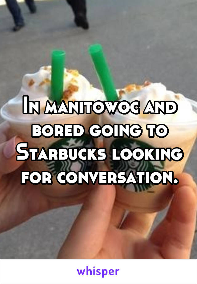 In manitowoc and bored going to Starbucks looking for conversation.