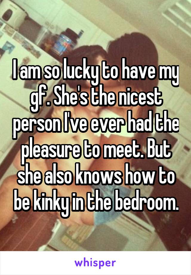 I am so lucky to have my gf. She's the nicest person I've ever had the pleasure to meet. But she also knows how to be kinky in the bedroom.