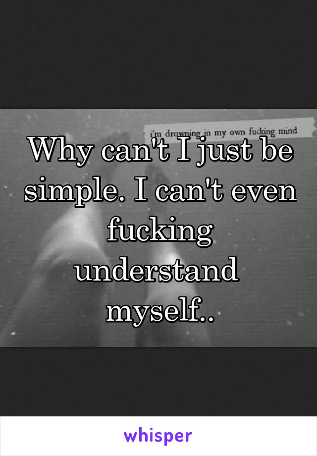 Why can't I just be simple. I can't even fucking understand 
myself..