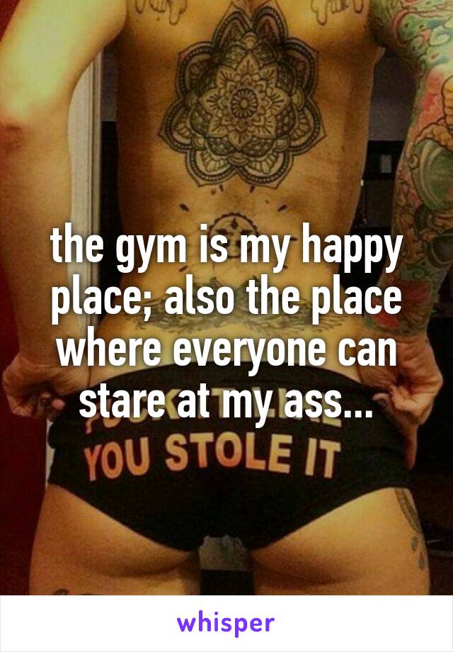 the gym is my happy place; also the place where everyone can stare at my ass...