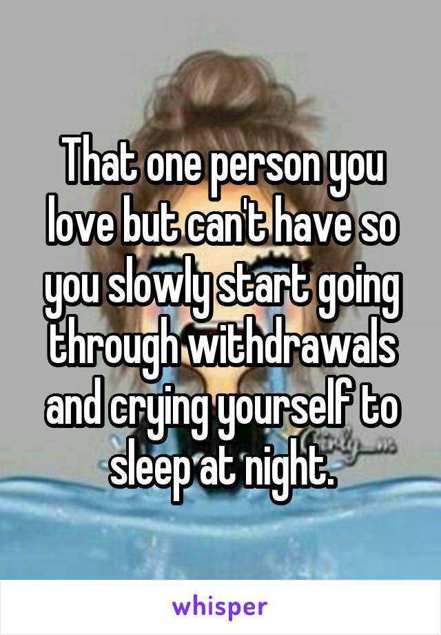 That one person you love but can't have so you slowly start going through withdrawals and crying yourself to sleep at night.