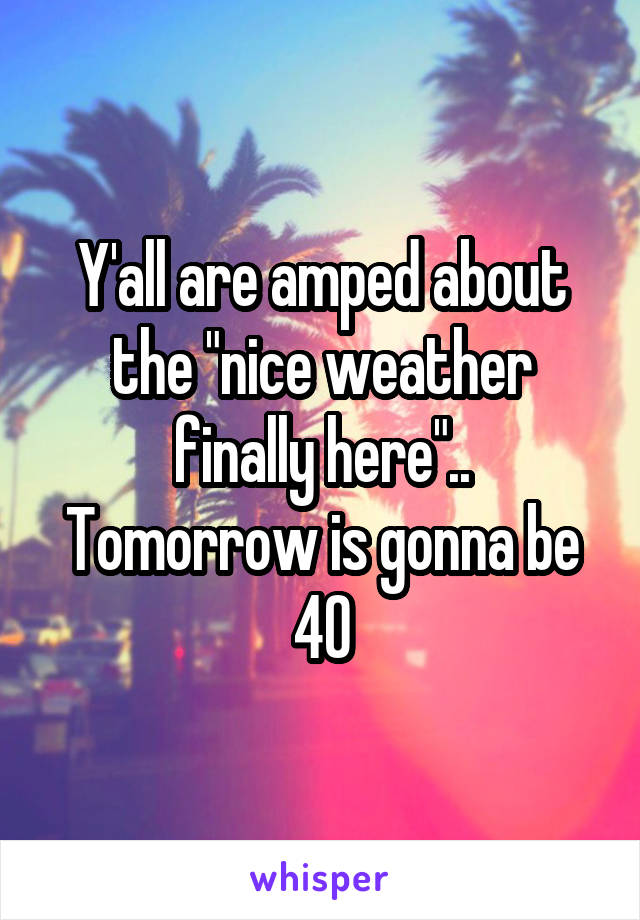 Y'all are amped about the "nice weather finally here".. Tomorrow is gonna be 40