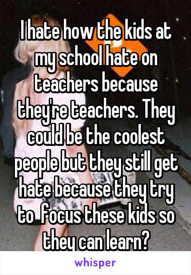 I hate how the kids at my school hate on teachers because they're teachers. They could be the coolest people but they still get hate because they try to  focus these kids so they can learn?