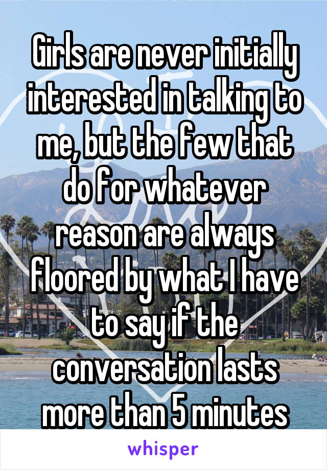 Girls are never initially interested in talking to me, but the few that do for whatever reason are always floored by what I have to say if the conversation lasts more than 5 minutes