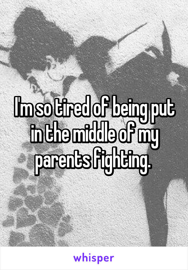 I'm so tired of being put in the middle of my parents fighting. 