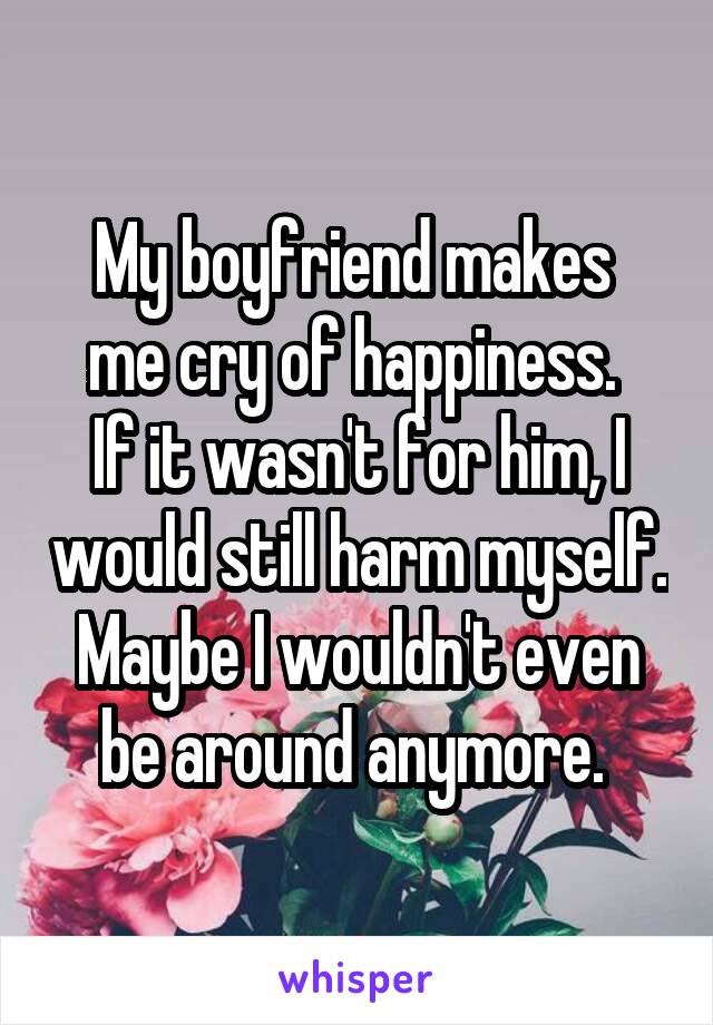 My boyfriend makes 
me cry of happiness. 
If it wasn't for him, I would still harm myself. Maybe I wouldn't even be around anymore. 