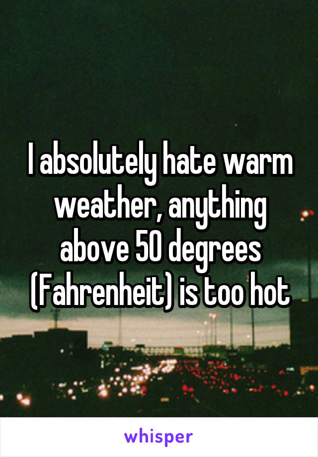 I absolutely hate warm weather, anything above 50 degrees (Fahrenheit) is too hot