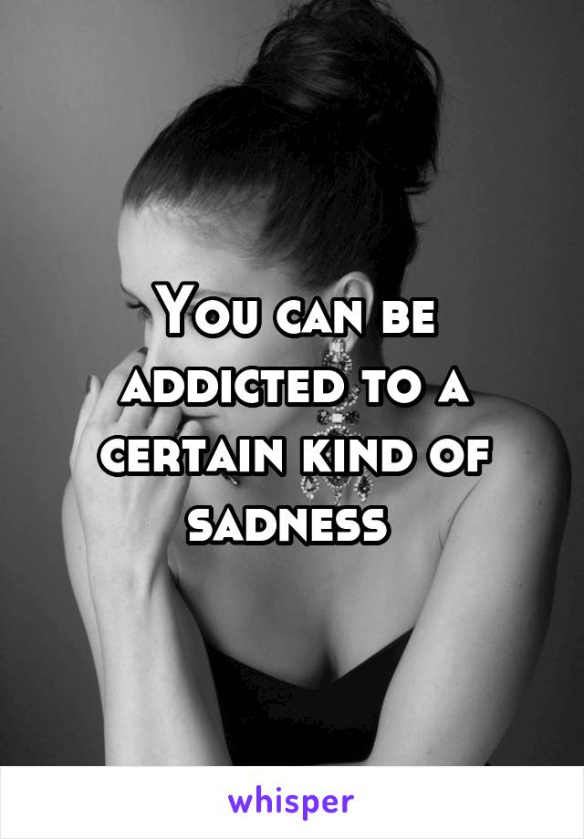 You can be addicted to a certain kind of sadness 