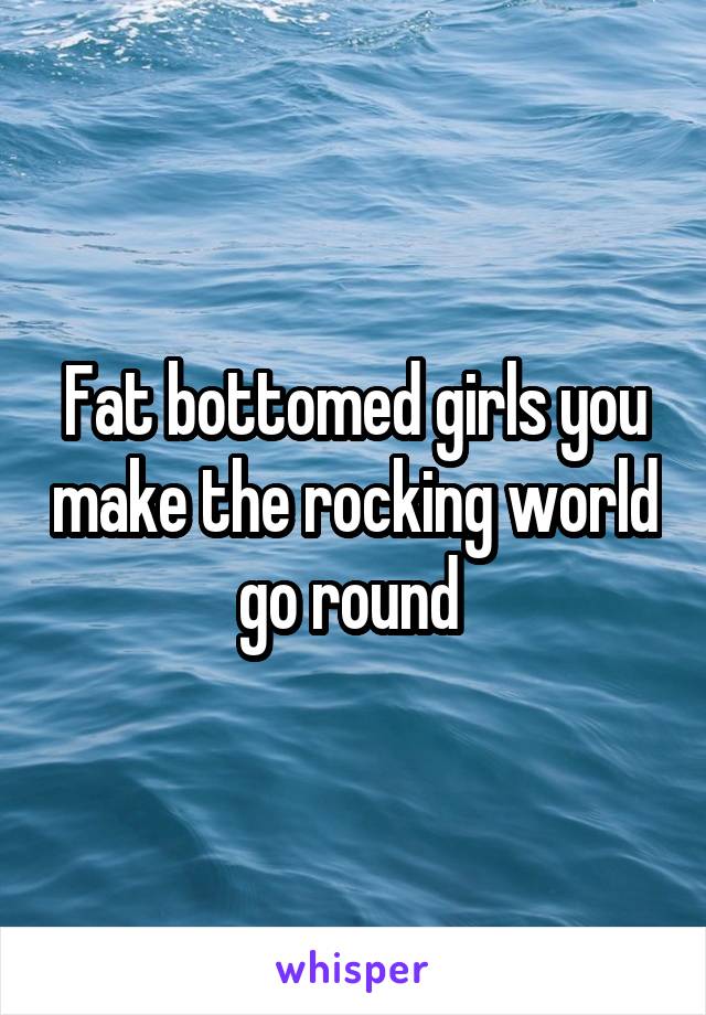 Fat bottomed girls you make the rocking world go round 