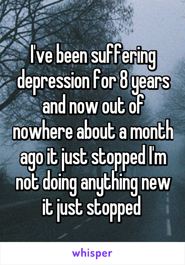 I've been suffering depression for 8 years and now out of nowhere about a month ago it just stopped I'm not doing anything new it just stopped 