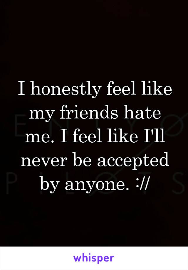 I honestly feel like my friends hate me. I feel like I'll never be accepted by anyone. ://