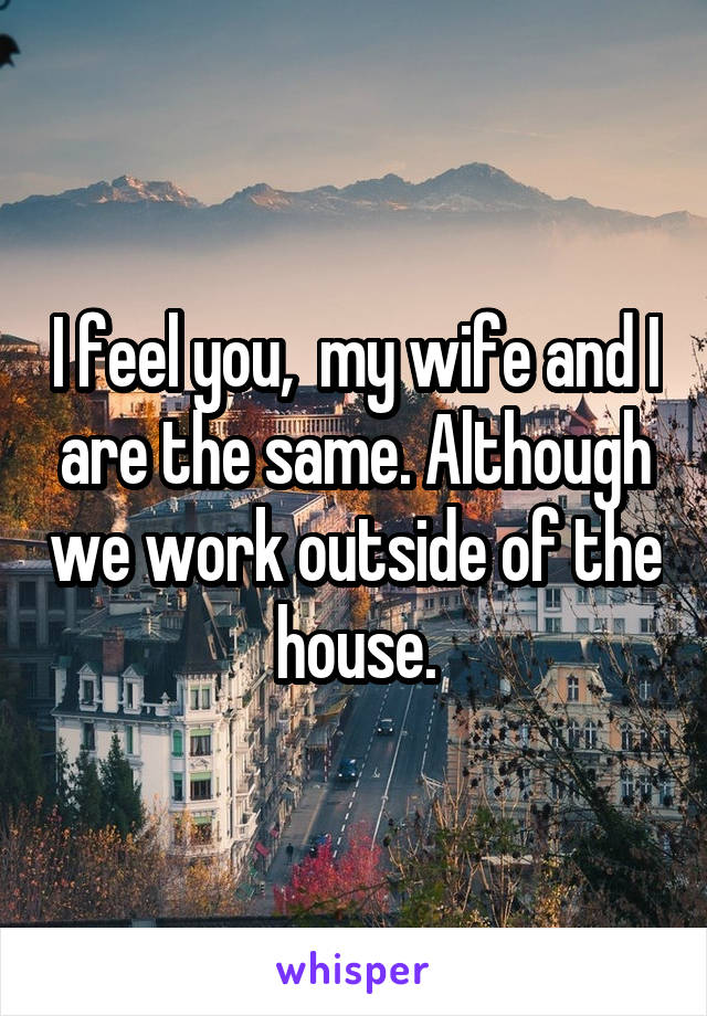 I feel you,  my wife and I are the same. Although we work outside of the house.