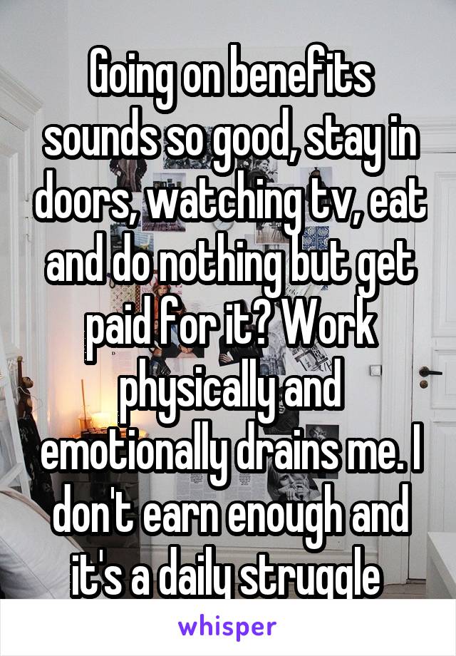 Going on benefits sounds so good, stay in doors, watching tv, eat and do nothing but get paid for it? Work physically and emotionally drains me. I don't earn enough and it's a daily struggle 