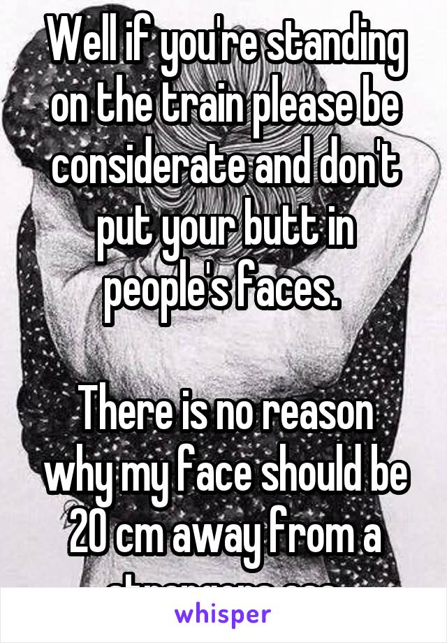 Well if you're standing on the train please be considerate and don't put your butt in people's faces. 

There is no reason why my face should be 20 cm away from a strangers ass.