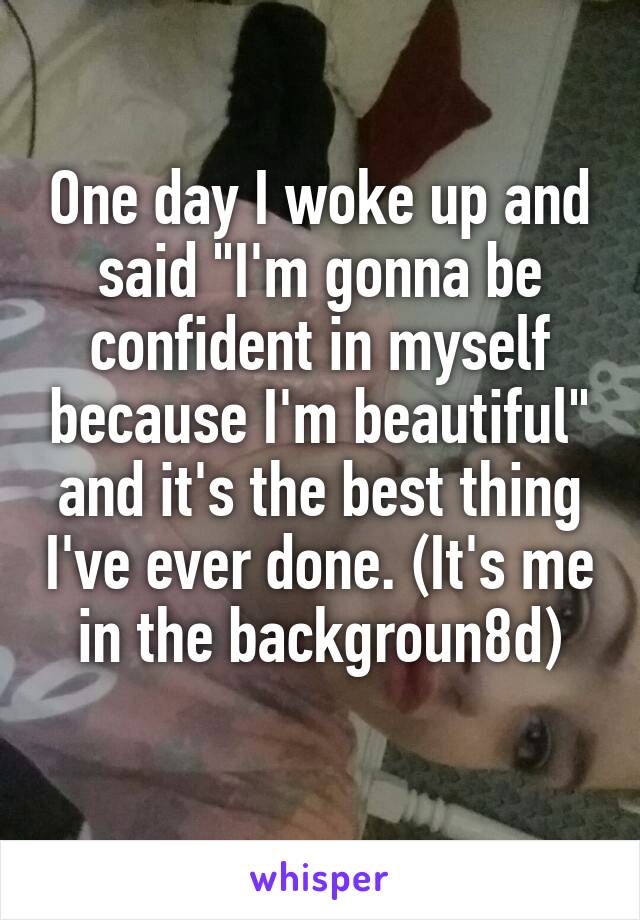 One day I woke up and said "I'm gonna be confident in myself because I'm beautiful" and it's the best thing I've ever done. (It's me in the backgroun8d)
