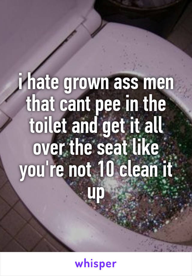 i hate grown ass men that cant pee in the toilet and get it all over the seat like you're not 10 clean it up