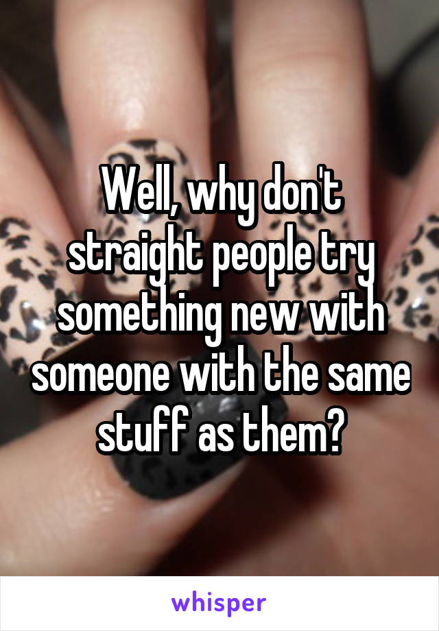 Well, why don't straight people try something new with someone with the same stuff as them?