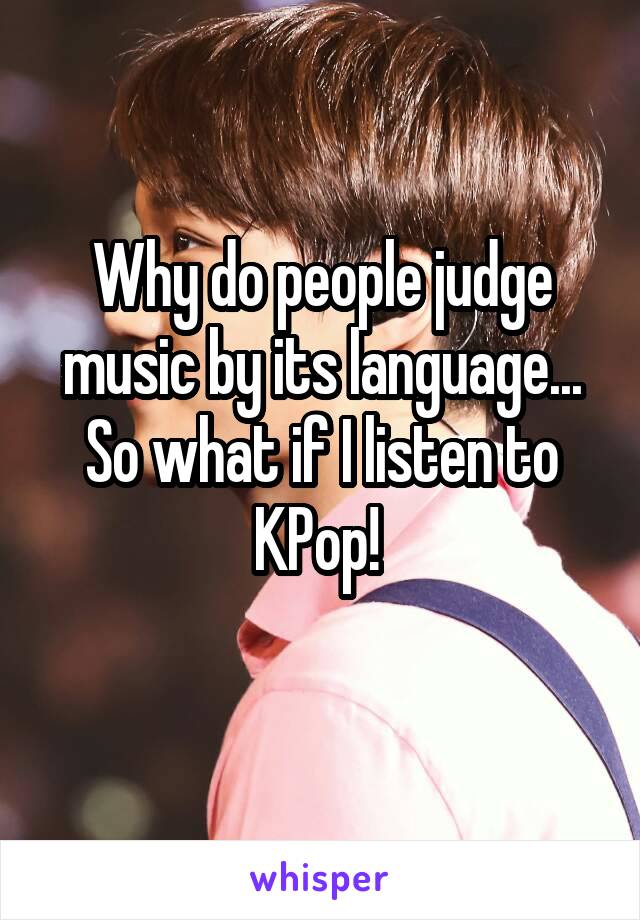 Why do people judge music by its language... So what if I listen to KPop! 
