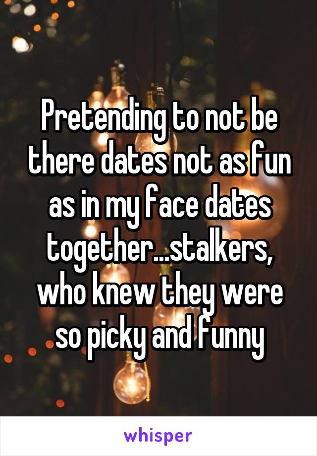 Pretending to not be there dates not as fun as in my face dates together...stalkers, who knew they were so picky and funny