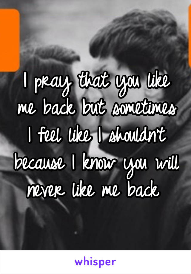 I pray that you like me back but sometimes I feel like I shouldn't because I know you will never like me back 