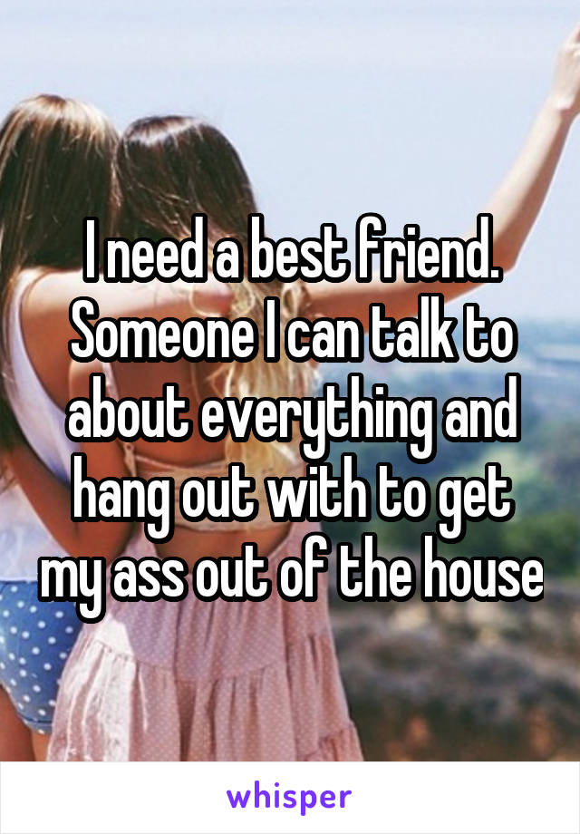 I need a best friend. Someone I can talk to about everything and hang out with to get my ass out of the house