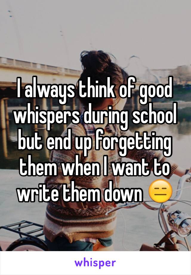 I always think of good whispers during school but end up forgetting them when I want to write them down 😑