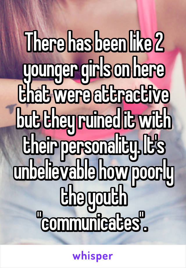 There has been like 2 younger girls on here that were attractive but they ruined it with their personality. It's unbelievable how poorly the youth "communicates". 