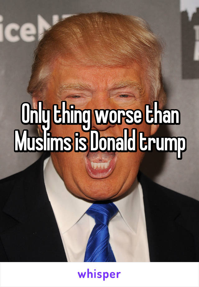 Only thing worse than Muslims is Donald trump 