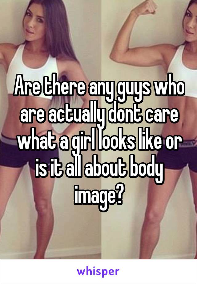 Are there any guys who are actually dont care what a girl looks like or is it all about body image?