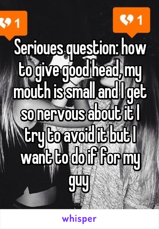 Serioues question: how to give good head, my mouth is small and I get so nervous about it I try to avoid it but I want to do if for my guy 