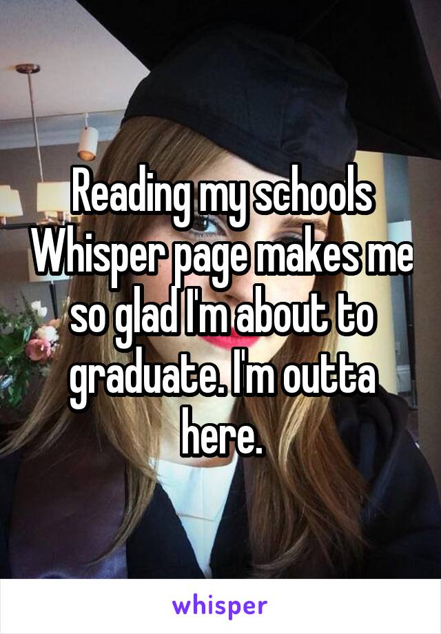 Reading my schools Whisper page makes me so glad I'm about to graduate. I'm outta here.